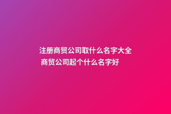 注册商贸公司取什么名字大全 商贸公司起个什么名字好-第1张-公司起名-玄机派